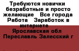 Требуются новички, безработные и просто желающие - Все города Работа » Заработок в интернете   . Ярославская обл.,Переславль-Залесский г.